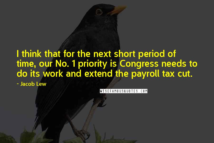 Jacob Lew Quotes: I think that for the next short period of time, our No. 1 priority is Congress needs to do its work and extend the payroll tax cut.