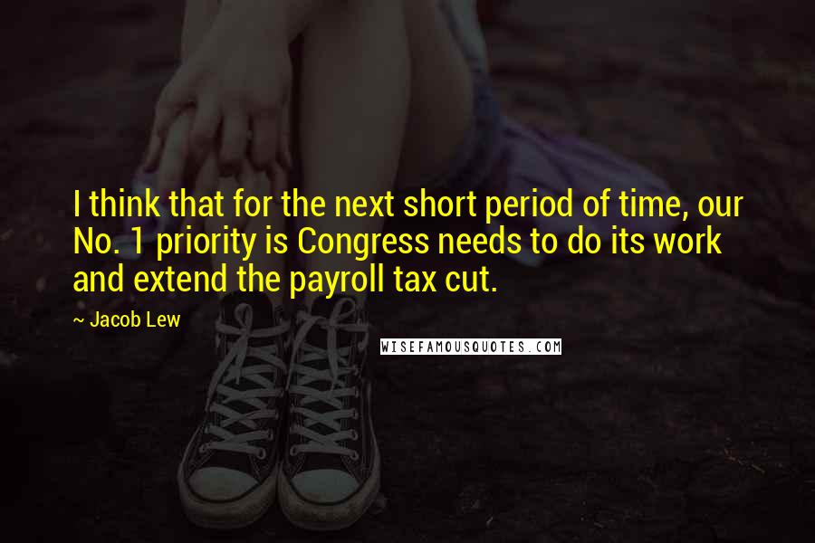 Jacob Lew Quotes: I think that for the next short period of time, our No. 1 priority is Congress needs to do its work and extend the payroll tax cut.