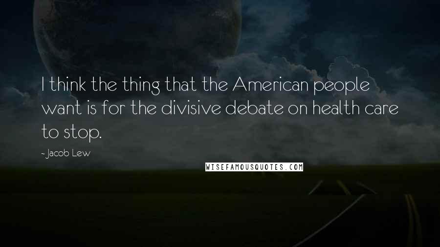 Jacob Lew Quotes: I think the thing that the American people want is for the divisive debate on health care to stop.