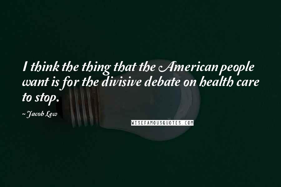 Jacob Lew Quotes: I think the thing that the American people want is for the divisive debate on health care to stop.