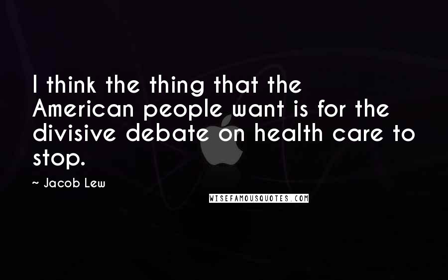 Jacob Lew Quotes: I think the thing that the American people want is for the divisive debate on health care to stop.