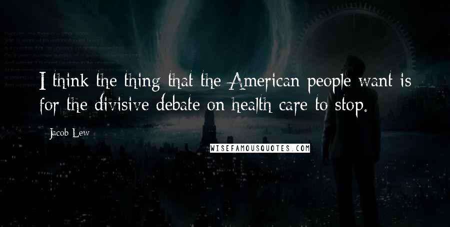 Jacob Lew Quotes: I think the thing that the American people want is for the divisive debate on health care to stop.