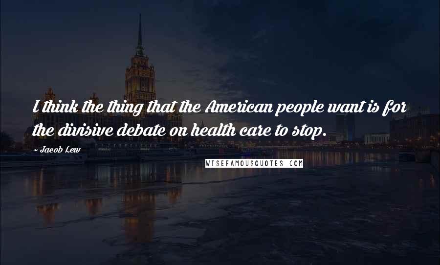 Jacob Lew Quotes: I think the thing that the American people want is for the divisive debate on health care to stop.