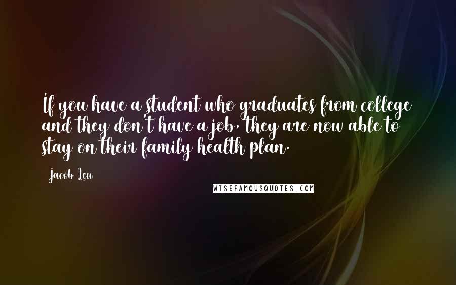 Jacob Lew Quotes: If you have a student who graduates from college and they don't have a job, they are now able to stay on their family health plan.