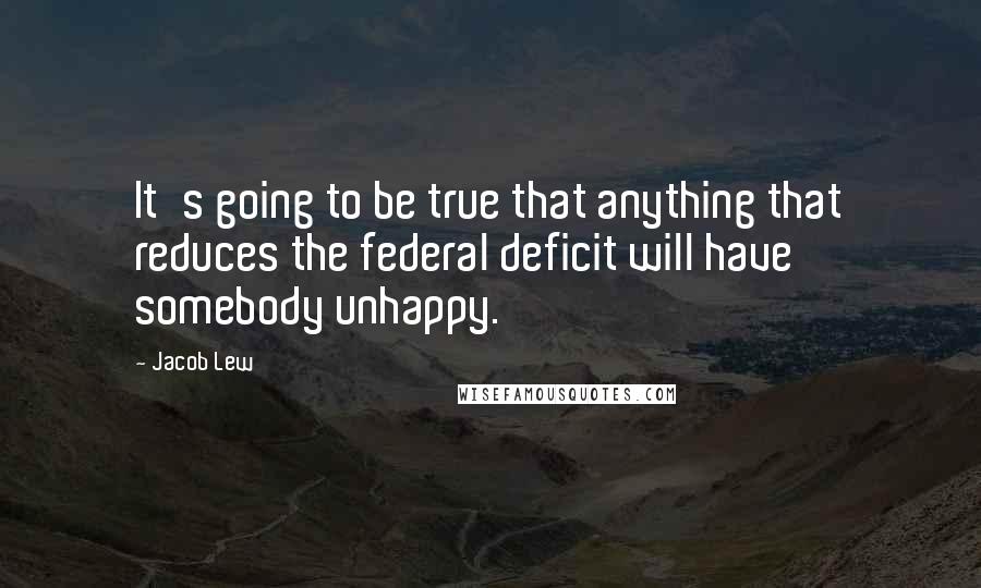 Jacob Lew Quotes: It's going to be true that anything that reduces the federal deficit will have somebody unhappy.