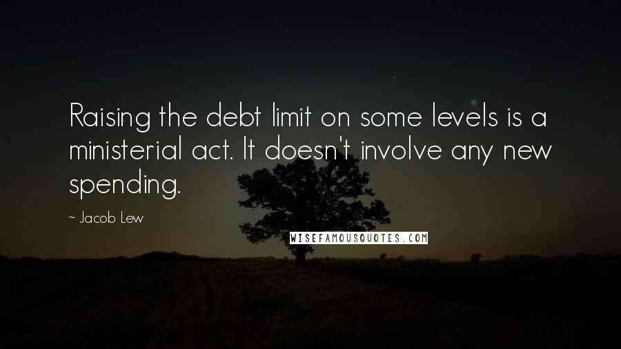 Jacob Lew Quotes: Raising the debt limit on some levels is a ministerial act. It doesn't involve any new spending.
