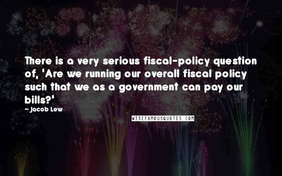 Jacob Lew Quotes: There is a very serious fiscal-policy question of, 'Are we running our overall fiscal policy such that we as a government can pay our bills?'