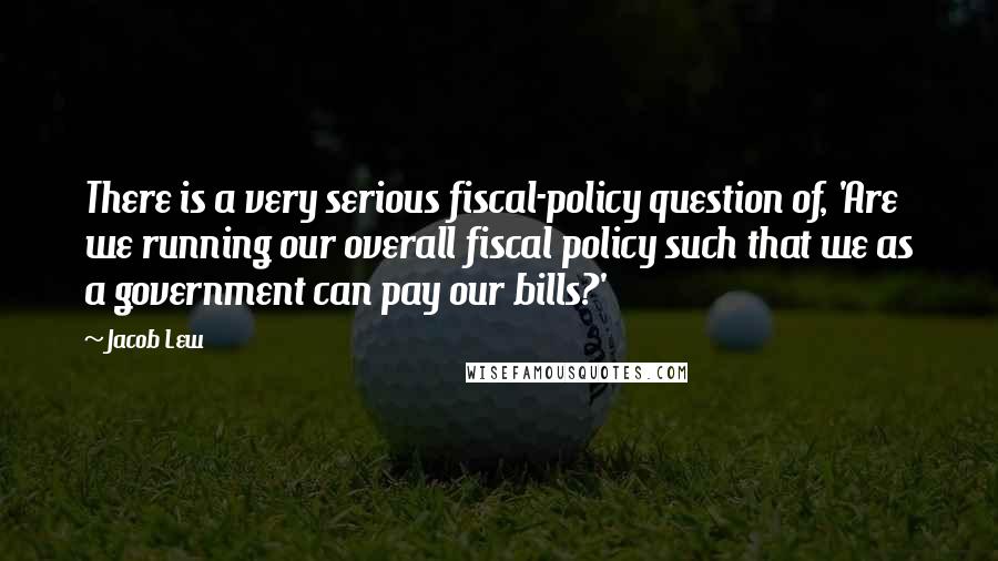Jacob Lew Quotes: There is a very serious fiscal-policy question of, 'Are we running our overall fiscal policy such that we as a government can pay our bills?'