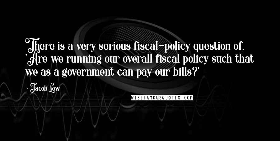 Jacob Lew Quotes: There is a very serious fiscal-policy question of, 'Are we running our overall fiscal policy such that we as a government can pay our bills?'