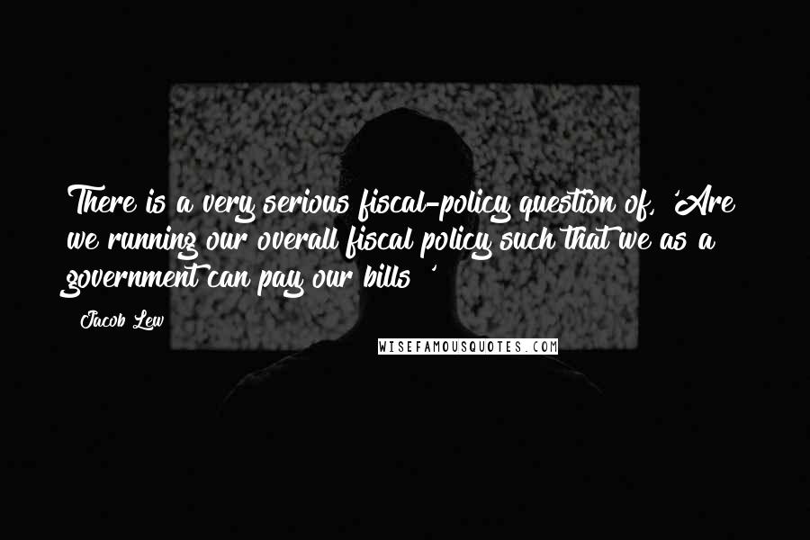 Jacob Lew Quotes: There is a very serious fiscal-policy question of, 'Are we running our overall fiscal policy such that we as a government can pay our bills?'