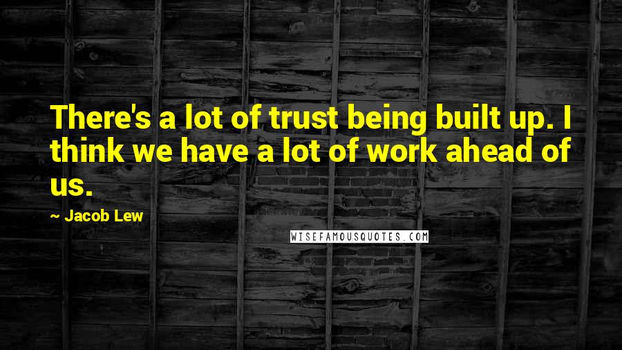 Jacob Lew Quotes: There's a lot of trust being built up. I think we have a lot of work ahead of us.