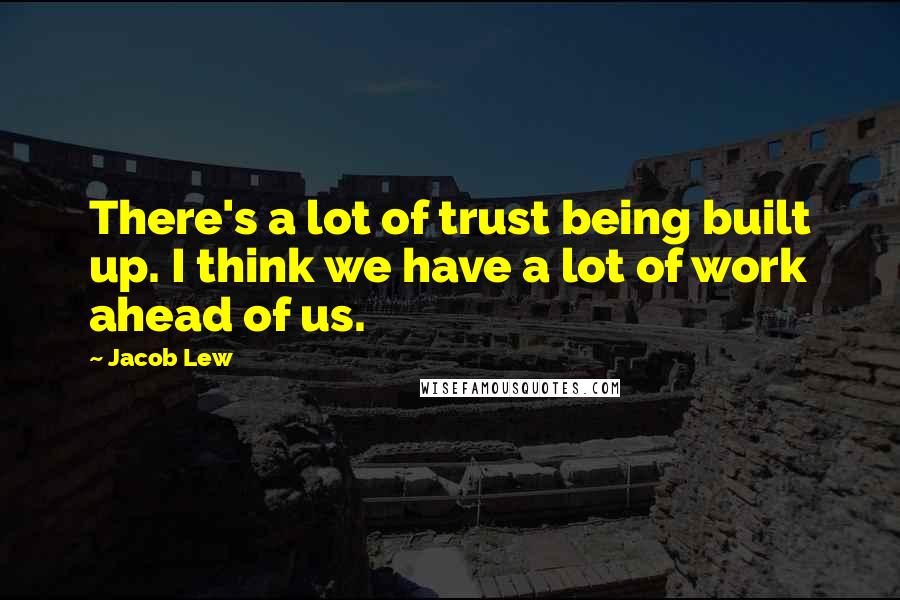 Jacob Lew Quotes: There's a lot of trust being built up. I think we have a lot of work ahead of us.