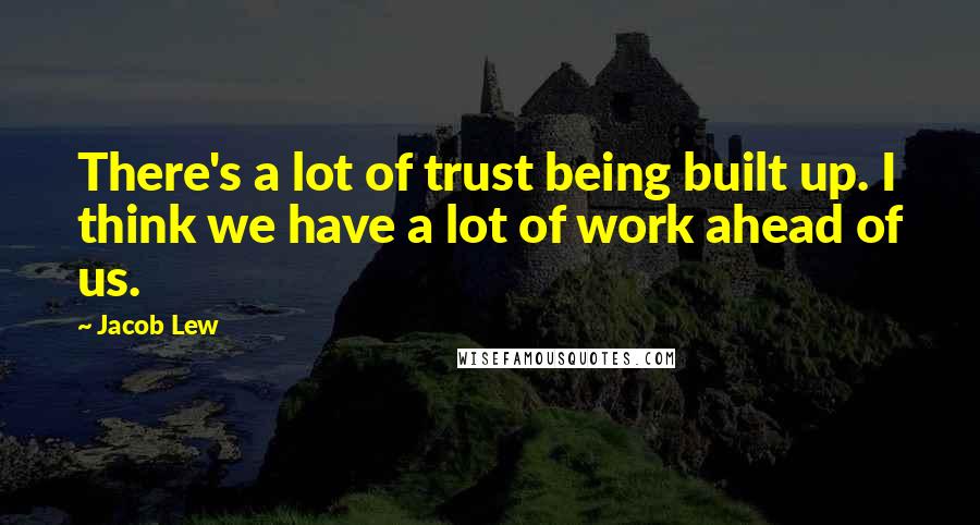 Jacob Lew Quotes: There's a lot of trust being built up. I think we have a lot of work ahead of us.