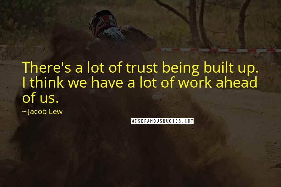 Jacob Lew Quotes: There's a lot of trust being built up. I think we have a lot of work ahead of us.