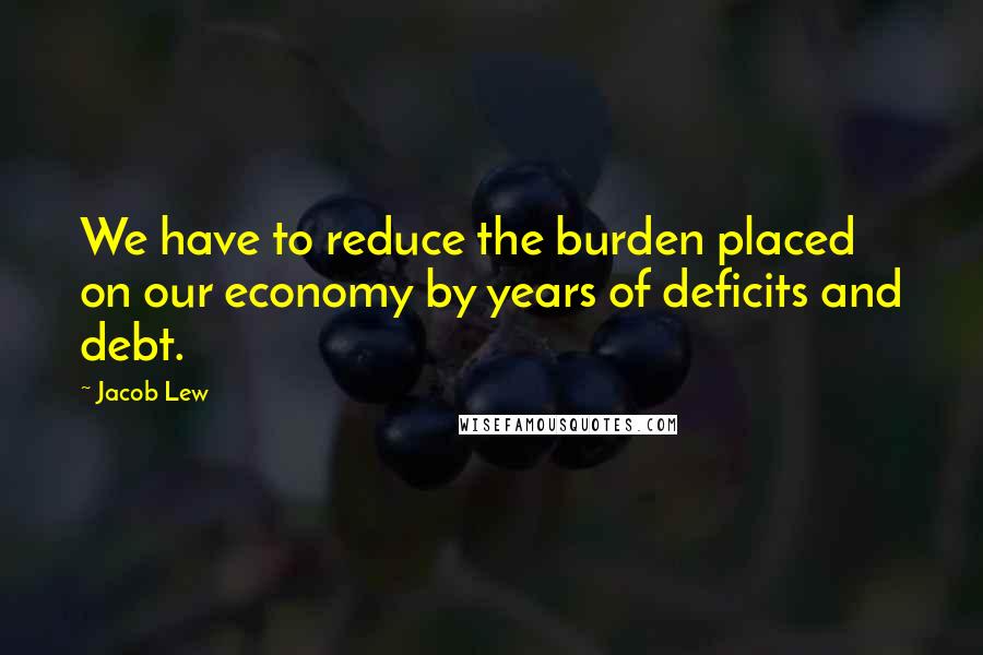 Jacob Lew Quotes: We have to reduce the burden placed on our economy by years of deficits and debt.