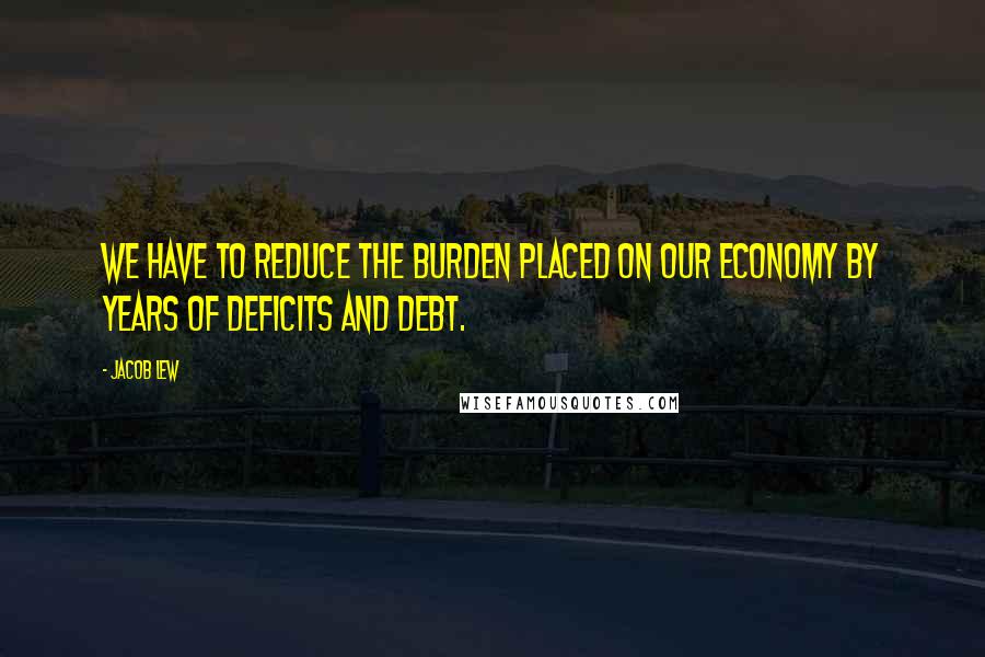 Jacob Lew Quotes: We have to reduce the burden placed on our economy by years of deficits and debt.