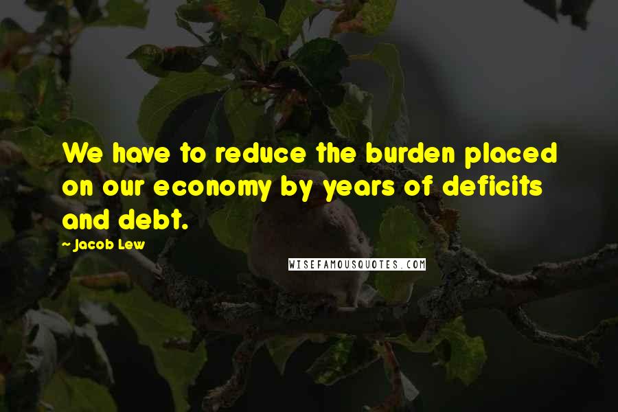 Jacob Lew Quotes: We have to reduce the burden placed on our economy by years of deficits and debt.