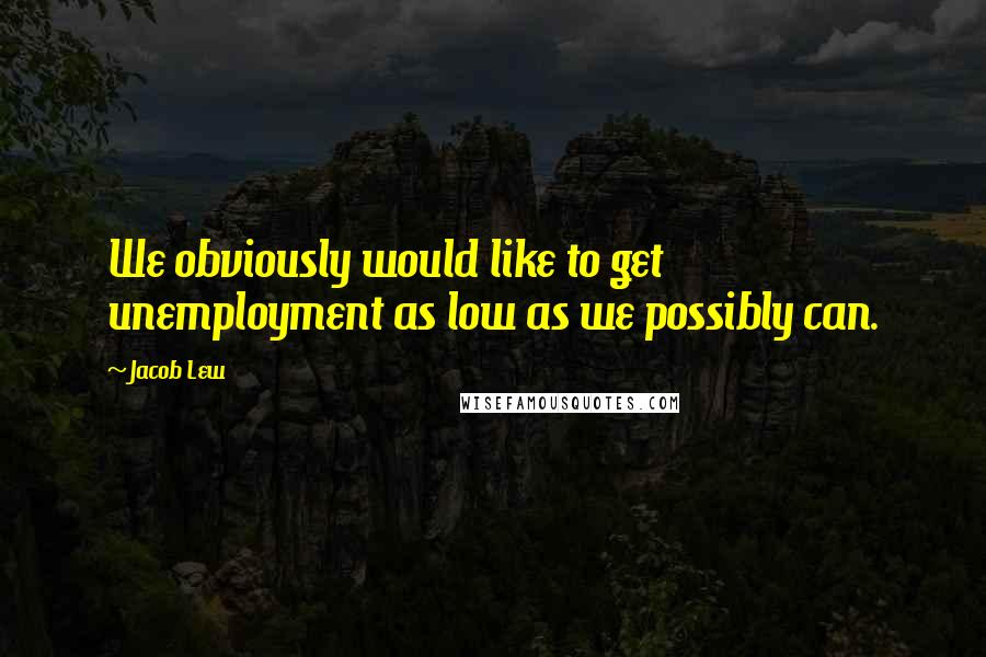 Jacob Lew Quotes: We obviously would like to get unemployment as low as we possibly can.
