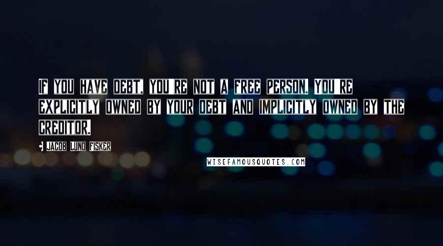 Jacob Lund Fisker Quotes: If you have debt, you're not a free person. You're explicitly owned by your debt and implicitly owned by the creditor.