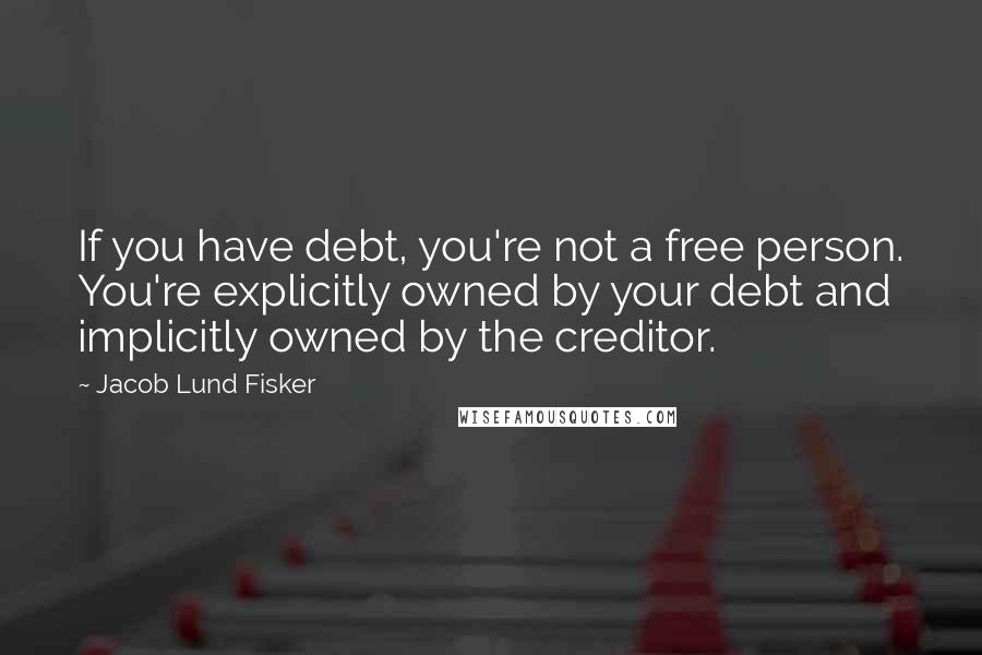 Jacob Lund Fisker Quotes: If you have debt, you're not a free person. You're explicitly owned by your debt and implicitly owned by the creditor.