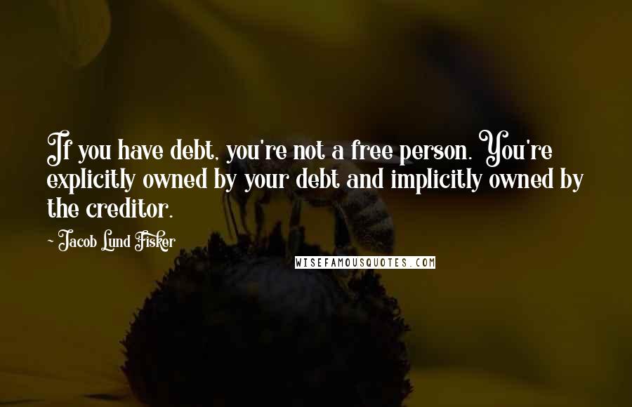 Jacob Lund Fisker Quotes: If you have debt, you're not a free person. You're explicitly owned by your debt and implicitly owned by the creditor.