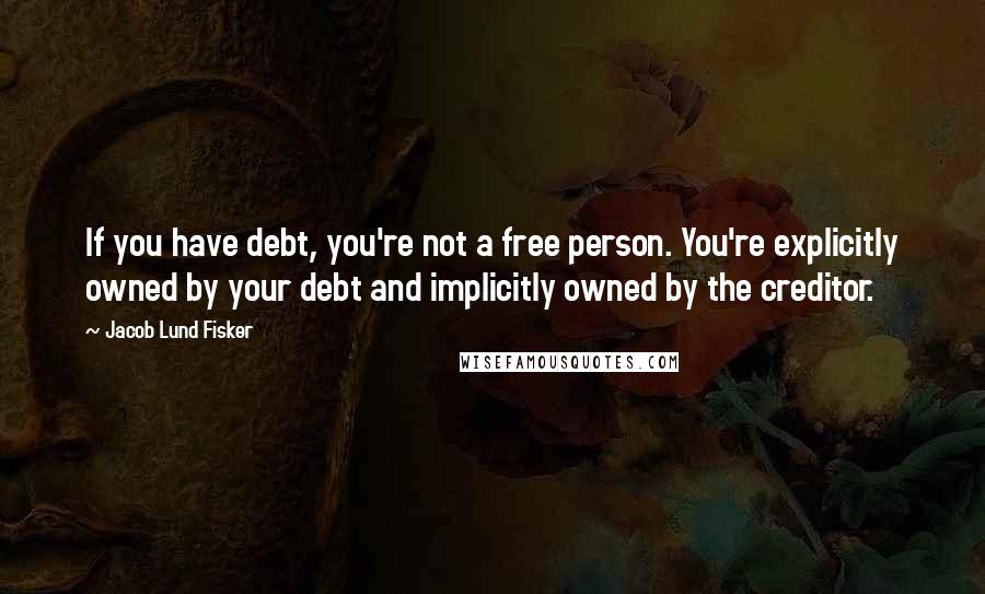Jacob Lund Fisker Quotes: If you have debt, you're not a free person. You're explicitly owned by your debt and implicitly owned by the creditor.