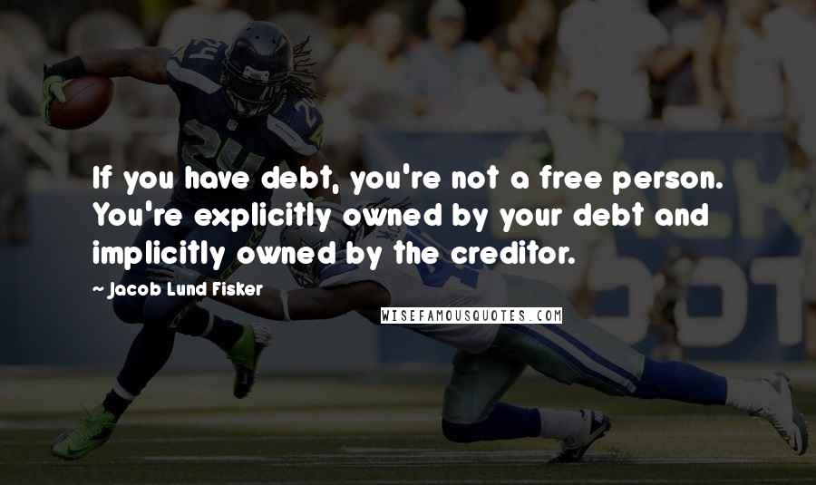 Jacob Lund Fisker Quotes: If you have debt, you're not a free person. You're explicitly owned by your debt and implicitly owned by the creditor.