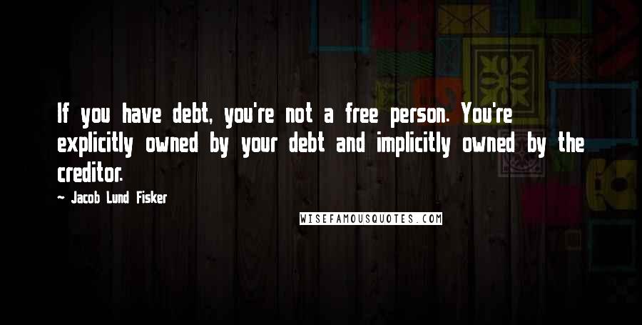 Jacob Lund Fisker Quotes: If you have debt, you're not a free person. You're explicitly owned by your debt and implicitly owned by the creditor.