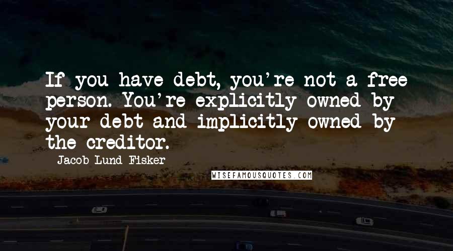 Jacob Lund Fisker Quotes: If you have debt, you're not a free person. You're explicitly owned by your debt and implicitly owned by the creditor.