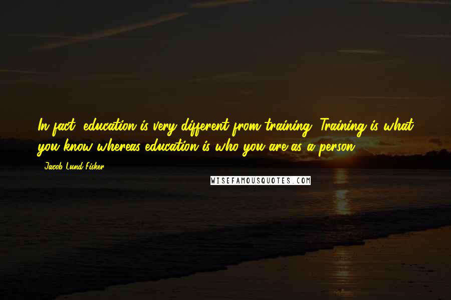 Jacob Lund Fisker Quotes: In fact, education is very different from training. Training is what you know whereas education is who you are as a person.