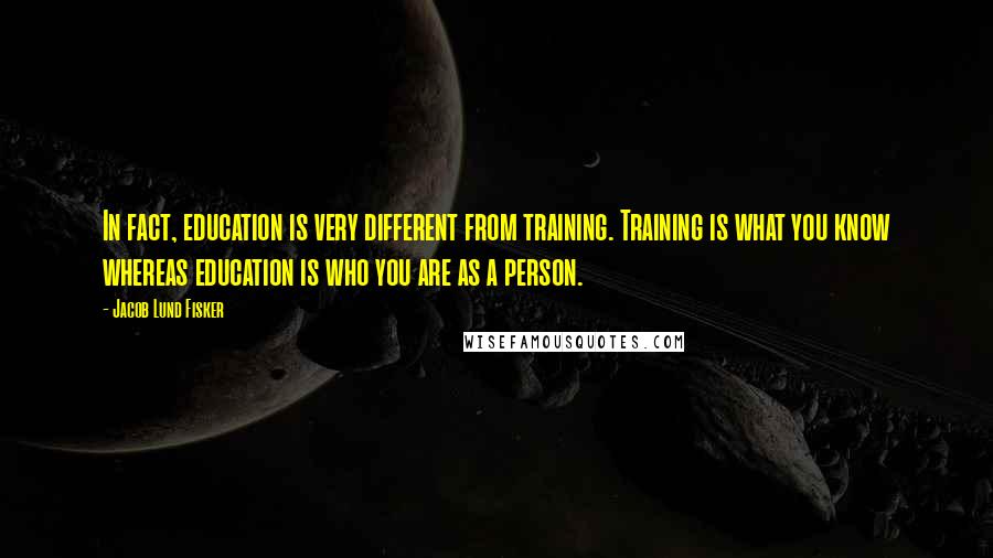 Jacob Lund Fisker Quotes: In fact, education is very different from training. Training is what you know whereas education is who you are as a person.