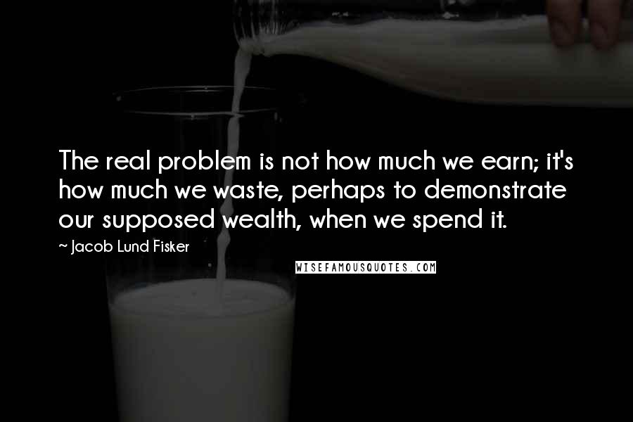 Jacob Lund Fisker Quotes: The real problem is not how much we earn; it's how much we waste, perhaps to demonstrate our supposed wealth, when we spend it.