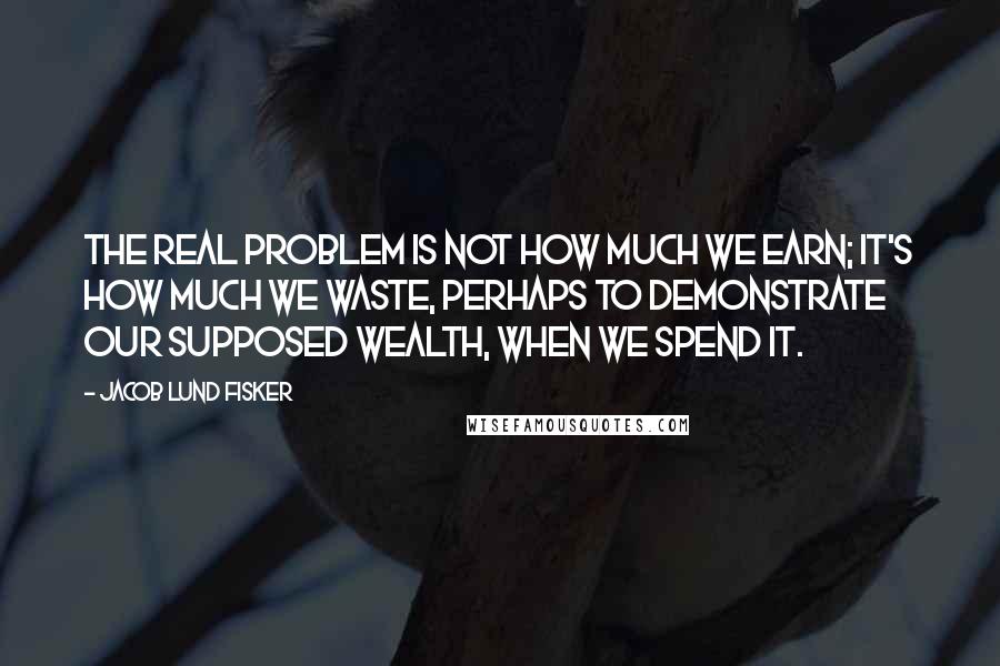 Jacob Lund Fisker Quotes: The real problem is not how much we earn; it's how much we waste, perhaps to demonstrate our supposed wealth, when we spend it.