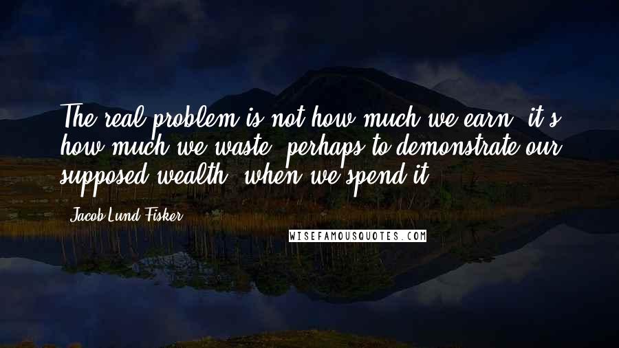 Jacob Lund Fisker Quotes: The real problem is not how much we earn; it's how much we waste, perhaps to demonstrate our supposed wealth, when we spend it.