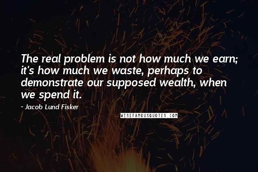 Jacob Lund Fisker Quotes: The real problem is not how much we earn; it's how much we waste, perhaps to demonstrate our supposed wealth, when we spend it.