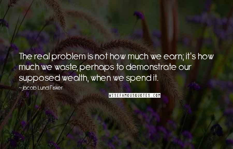 Jacob Lund Fisker Quotes: The real problem is not how much we earn; it's how much we waste, perhaps to demonstrate our supposed wealth, when we spend it.