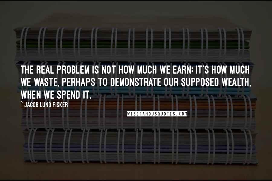 Jacob Lund Fisker Quotes: The real problem is not how much we earn; it's how much we waste, perhaps to demonstrate our supposed wealth, when we spend it.