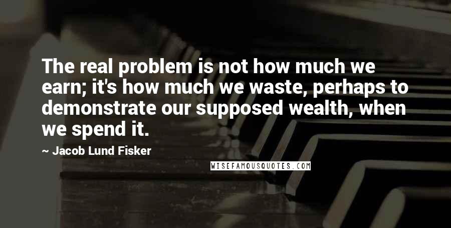 Jacob Lund Fisker Quotes: The real problem is not how much we earn; it's how much we waste, perhaps to demonstrate our supposed wealth, when we spend it.