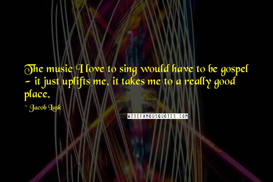 Jacob Lusk Quotes: The music I love to sing would have to be gospel - it just uplifts me, it takes me to a really good place.