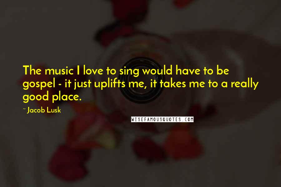 Jacob Lusk Quotes: The music I love to sing would have to be gospel - it just uplifts me, it takes me to a really good place.