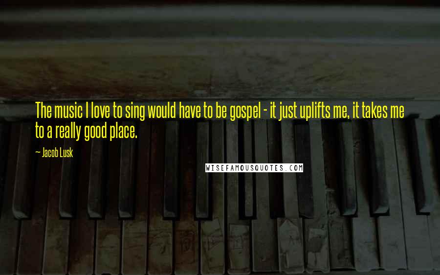 Jacob Lusk Quotes: The music I love to sing would have to be gospel - it just uplifts me, it takes me to a really good place.