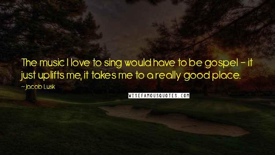 Jacob Lusk Quotes: The music I love to sing would have to be gospel - it just uplifts me, it takes me to a really good place.