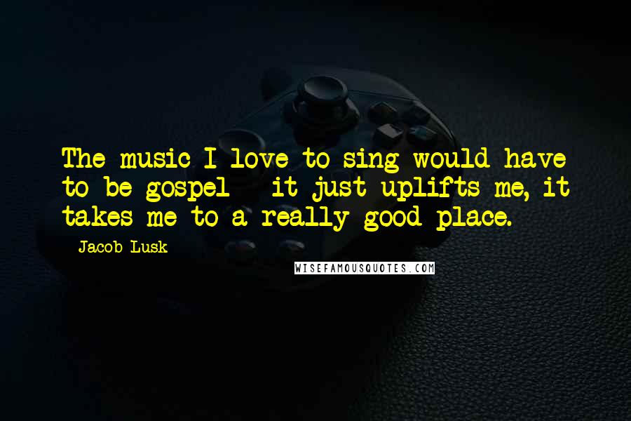 Jacob Lusk Quotes: The music I love to sing would have to be gospel - it just uplifts me, it takes me to a really good place.