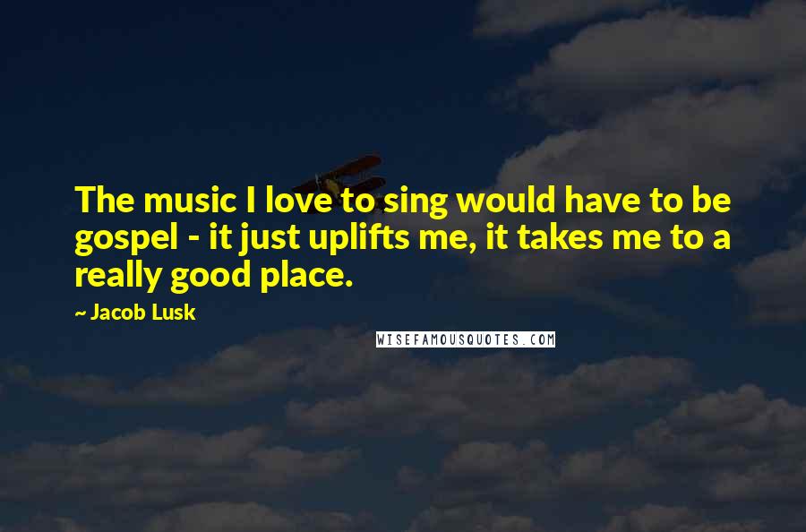 Jacob Lusk Quotes: The music I love to sing would have to be gospel - it just uplifts me, it takes me to a really good place.