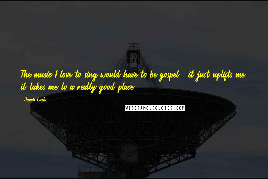 Jacob Lusk Quotes: The music I love to sing would have to be gospel - it just uplifts me, it takes me to a really good place.