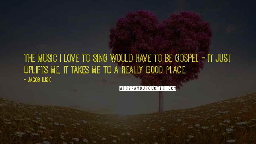 Jacob Lusk Quotes: The music I love to sing would have to be gospel - it just uplifts me, it takes me to a really good place.