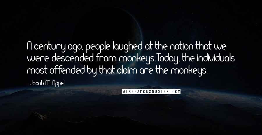 Jacob M. Appel Quotes: A century ago, people laughed at the notion that we were descended from monkeys. Today, the individuals most offended by that claim are the monkeys.