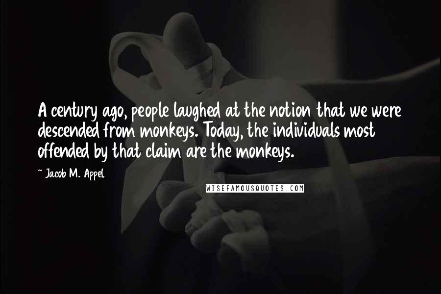 Jacob M. Appel Quotes: A century ago, people laughed at the notion that we were descended from monkeys. Today, the individuals most offended by that claim are the monkeys.