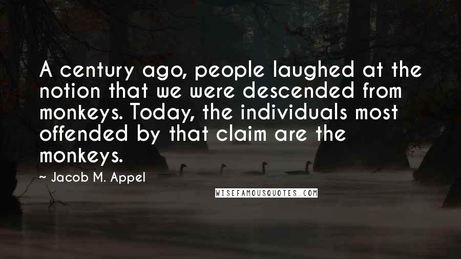 Jacob M. Appel Quotes: A century ago, people laughed at the notion that we were descended from monkeys. Today, the individuals most offended by that claim are the monkeys.