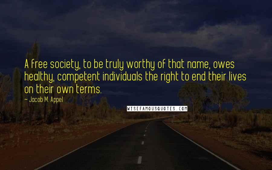 Jacob M. Appel Quotes: A free society, to be truly worthy of that name, owes healthy, competent individuals the right to end their lives on their own terms.